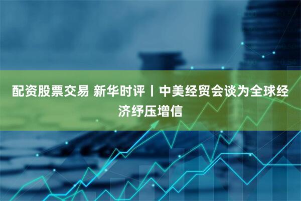 配资股票交易 新华时评丨中美经贸会谈为全球经济纾压增信