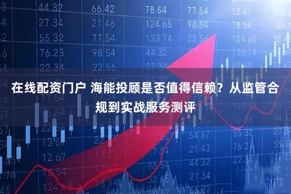 在线配资门户 海能投顾是否值得信赖？从监管合规到实战服务测评