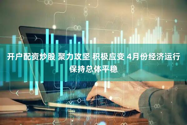 开户配资炒股 聚力攻坚 积极应变 4月份经济运行保持总体平稳