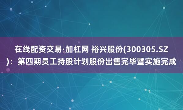 在线配资交易·加杠网 裕兴股份(300305.SZ)：第四期员工持股计划股份出售完毕暨实施完成