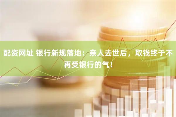 配资网址 银行新规落地：亲人去世后，取钱终于不再受银行的气！