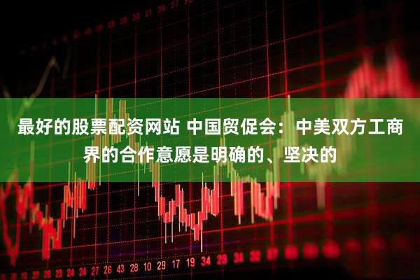 最好的股票配资网站 中国贸促会：中美双方工商界的合作意愿是明确的、坚决的