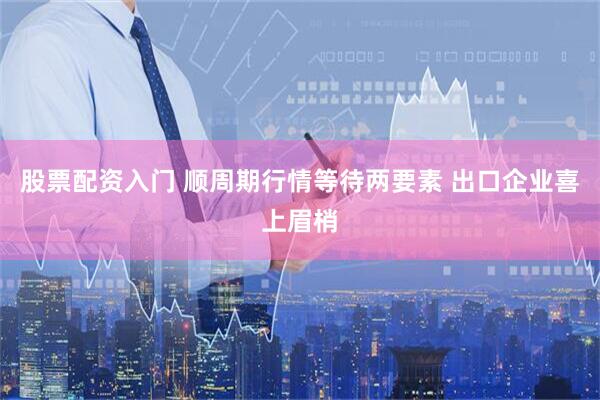股票配资入门 顺周期行情等待两要素 出口企业喜上眉梢