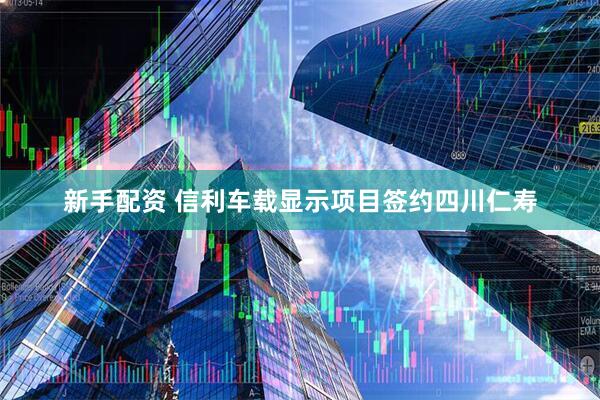 新手配资 信利车载显示项目签约四川仁寿