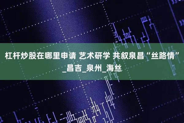 杠杆炒股在哪里申请 艺术研学 共叙泉昌“丝路情”_昌吉_泉州_海丝