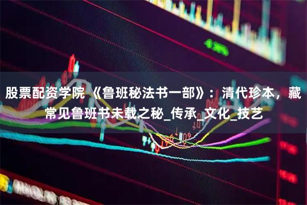 股票配资学院 《鲁班秘法书一部》：清代珍本，藏常见鲁班书未载之秘_传承_文化_技艺