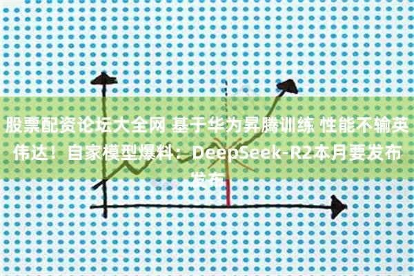 股票配资论坛大全网 基于华为昇腾训练 性能不输英伟达！自家模型爆料：DeepSeek-R2本月要发布