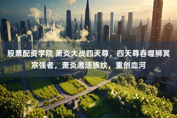 股票配资学院 萧炎大战四天尊，四天尊吞噬狮冥宗强者，萧炎激活族纹，重创血河